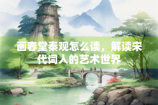 画春堂秦观怎么读,解读宋代词人的艺术世界 画春堂秦观怎么读,解读宋代词人的艺术世界