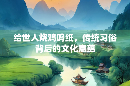 给世人烧鸡鸣纸，传统习俗背后的文化意蕴