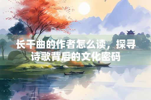 长干曲的作者怎么读，探寻诗歌背后的文化密码