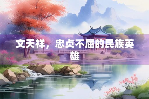文天祥，忠贞不屈的民族英雄