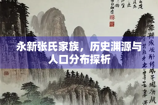 永新张氏家族，历史渊源与人口分布探析