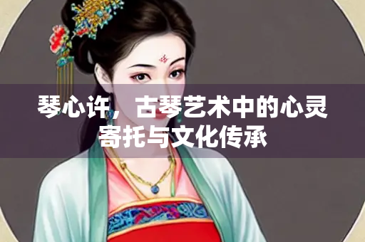 琴心许，古琴艺术中的心灵寄托与文化传承