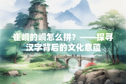 崔峒的峒怎么拼？——探寻汉字背后的文化意蕴