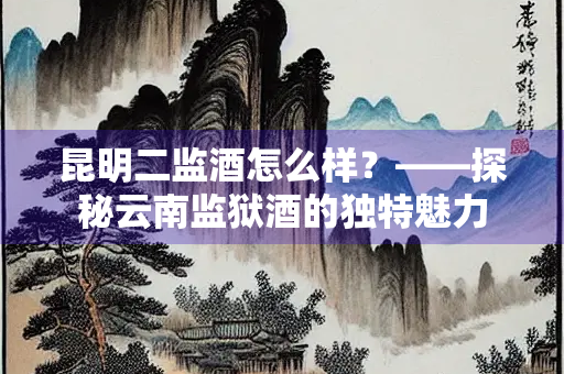 昆明二监酒怎么样？——探秘云南监狱酒的独特魅力