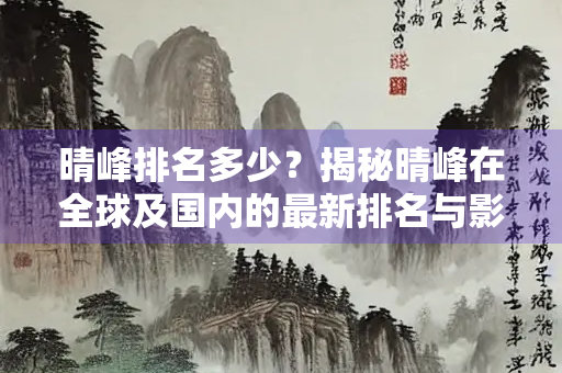 晴峰排名多少？揭秘晴峰在全球及国内的最新排名与影响力