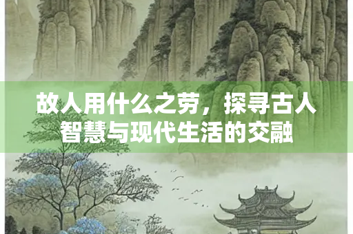 故人用什么之劳，探寻古人智慧与现代生活的交融