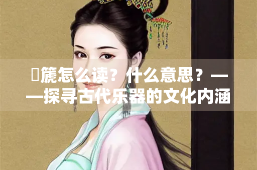 壎篪怎么读？什么意思？——探寻古代乐器的文化内涵