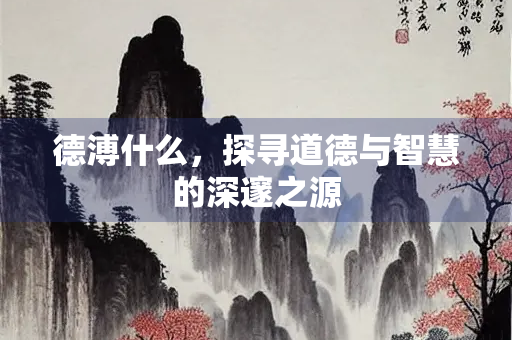 德溥什么，探寻道德与智慧的深邃之源