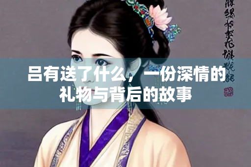 吕有送了什么，一份深情的礼物与背后的故事