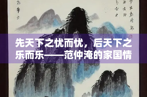 先天下之忧而忧，后天下之乐而乐——范仲淹的家国情怀与人生智慧