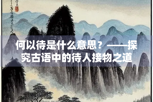 何以待是什么意思?——探究古语中的待人接物之道 何以待是什么意思?——探究古语中的待人接物之道