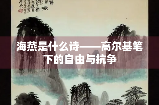 海燕是什么诗——高尔基笔下的自由与抗争