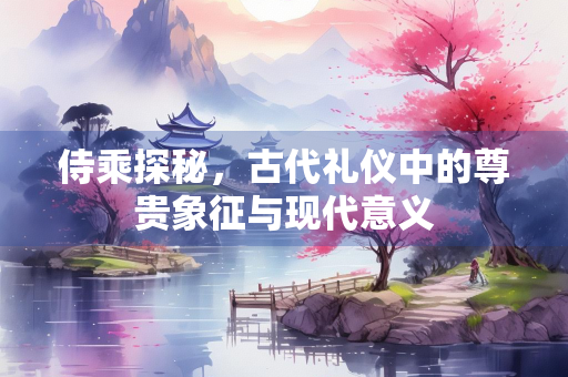侍乘探秘，古代礼仪中的尊贵象征与现代意义
