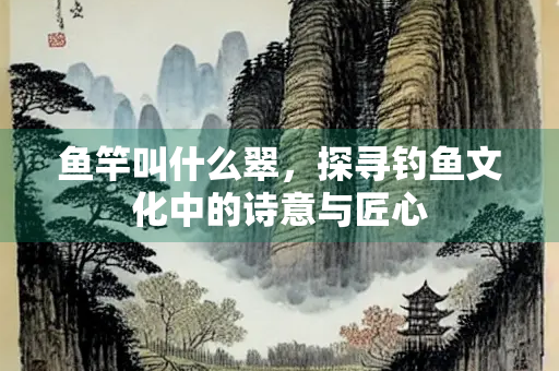 鱼竿叫什么翠，探寻钓鱼文化中的诗意与匠心