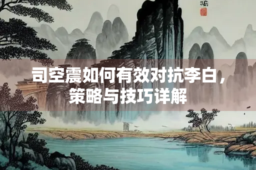 司空震如何有效对抗李白，策略与技巧详解