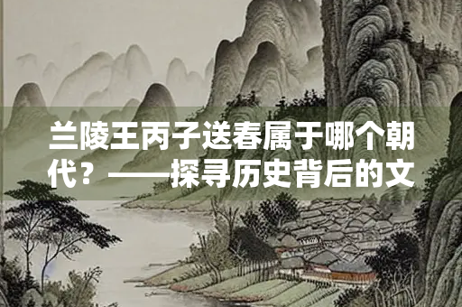 兰陵王丙子送春属于哪个朝代？——探寻历史背后的文化意蕴