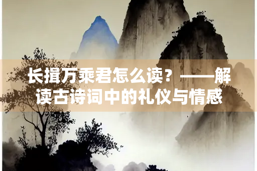 长揖万乘君怎么读？——解读古诗词中的礼仪与情感