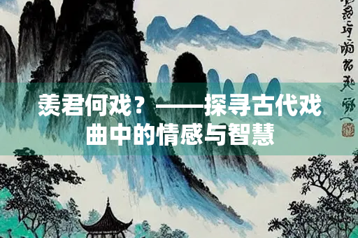 羡君何戏？——探寻古代戏曲中的情感与智慧