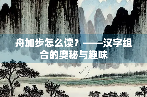 舟加步怎么读？——汉字组合的奥秘与趣味
