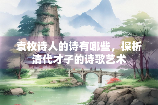 袁枚诗人的诗有哪些，探析清代才子的诗歌艺术