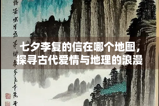 七夕李复的信在哪个地图，探寻古代爱情与地理的浪漫交织