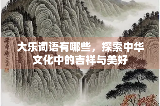 大乐词语有哪些，探索中华文化中的吉祥与美好