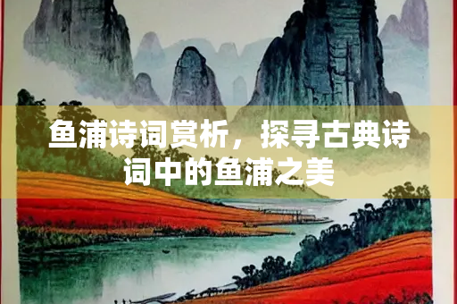 鱼浦诗词赏析，探寻古典诗词中的鱼浦之美