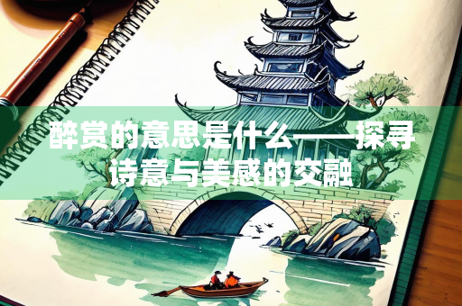 醉赏的意思是什么——探寻诗意与美感的交融