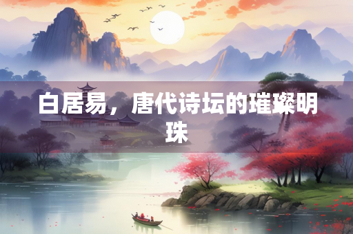 白居易,唐代诗坛的璀璨明珠 白居易,唐代诗坛的璀璨明珠