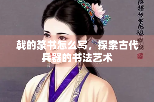 戟的篆书怎么写，探索古代兵器的书法艺术
