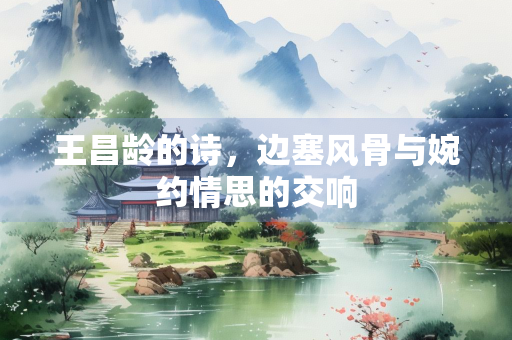 王昌龄的诗，边塞风骨与婉约情思的交响