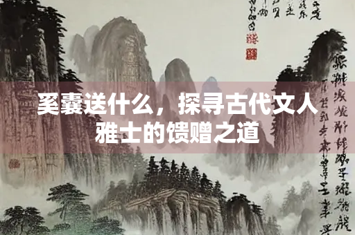 奚囊送什么，探寻古代文人雅士的馈赠之道