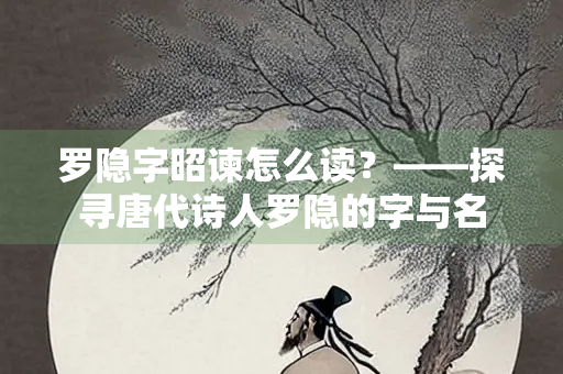 罗隐字昭谏怎么读？——探寻唐代诗人罗隐的字与名