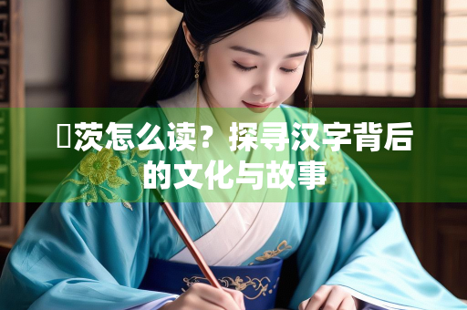 芧茨怎么读？探寻汉字背后的文化与故事