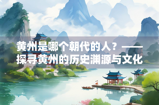 黄州是哪个朝代的人？——探寻黄州的历史渊源与文化底蕴