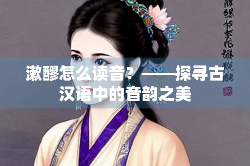 漱醪怎么读音？——探寻古汉语中的音韵之美