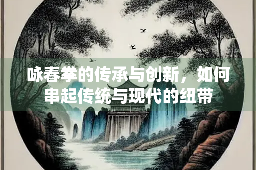 咏春拳的传承与创新，如何串起传统与现代的纽带
