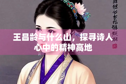 王昌龄与什么山，探寻诗人心中的精神高地