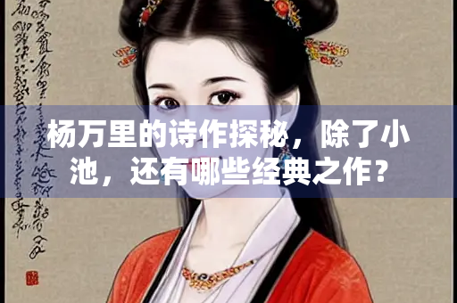 杨万里的诗作探秘,除了小池,还有哪些经典之作? 杨万里的诗作探秘,除了小池,还有哪些经典之作?