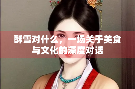 酥雪对什么，一场关于美食与文化的深度对话