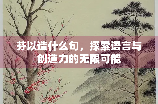 芬以造什么句,探索语言与创造力的无限可能 芬以造什么句,探索语言与创造力的无限可能