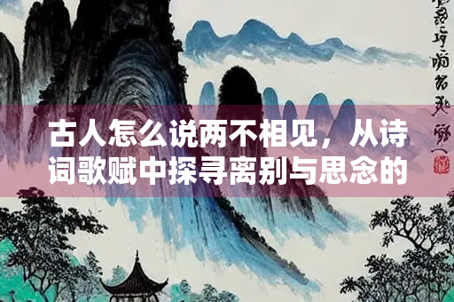 古人怎么说两不相见，从诗词歌赋中探寻离别与思念的深意