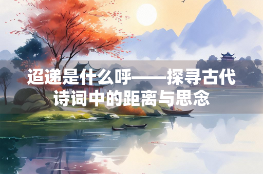 迢递是什么呼——探寻古代诗词中的距离与思念