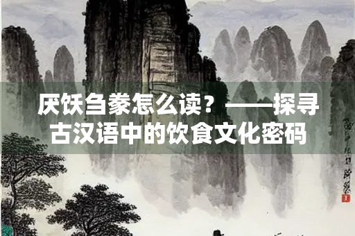 厌饫刍豢怎么读？——探寻古汉语中的饮食文化密码