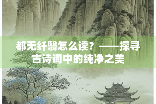 都无纤翳怎么读？——探寻古诗词中的纯净之美