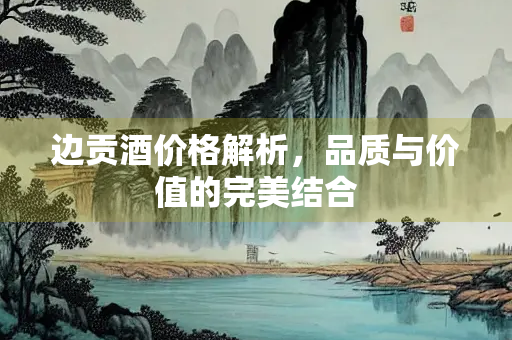边贡酒价格解析，品质与价值的完美结合