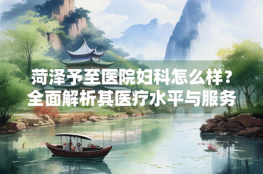 菏泽予至医院妇科怎么样？全面解析其医疗水平与服务体验