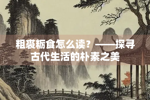 粗裘粝食怎么读？——探寻古代生活的朴素之美