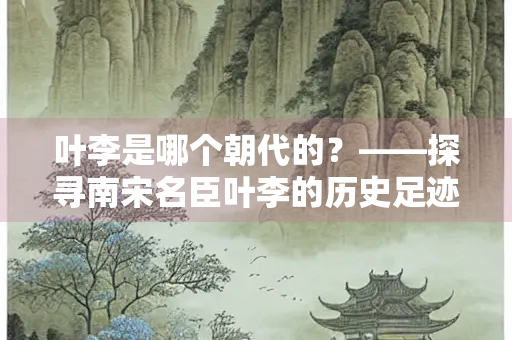 叶李是哪个朝代的？——探寻南宋名臣叶李的历史足迹