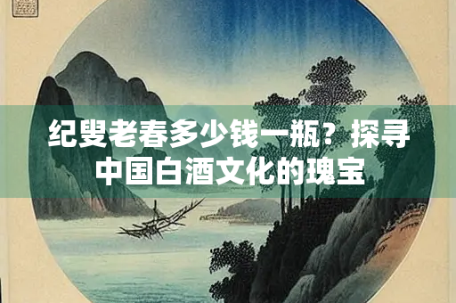纪叟老春多少钱一瓶？探寻中国白酒文化的瑰宝